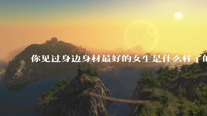你见过身边身材最好的女生是什么样子的？