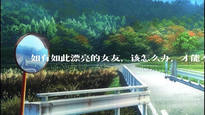 如有如此漂亮的女友，该怎么办，才能不弄丢？